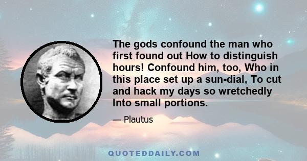 The gods confound the man who first found out How to distinguish hours! Confound him, too, Who in this place set up a sun-dial, To cut and hack my days so wretchedly Into small portions.