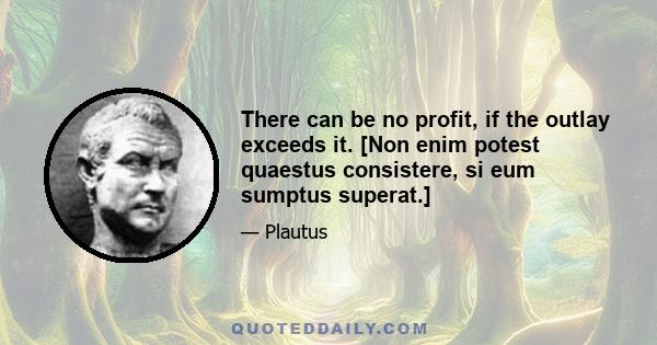 There can be no profit, if the outlay exceeds it. [Non enim potest quaestus consistere, si eum sumptus superat.]