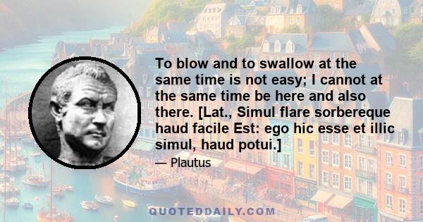 To blow and to swallow at the same time is not easy; I cannot at the same time be here and also there. [Lat., Simul flare sorbereque haud facile Est: ego hic esse et illic simul, haud potui.]