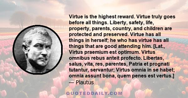 Virtue is the highest reward. Virtue truly goes before all things. Liberty, safety, life, property, parents, country, and children are protected and preserved. Virtue has all things in herself; he who has virtue has all 