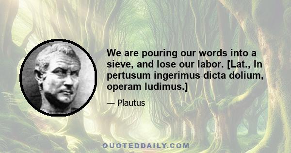 We are pouring our words into a sieve, and lose our labor. [Lat., In pertusum ingerimus dicta dolium, operam ludimus.]