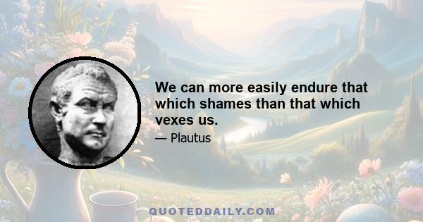 We can more easily endure that which shames than that which vexes us.