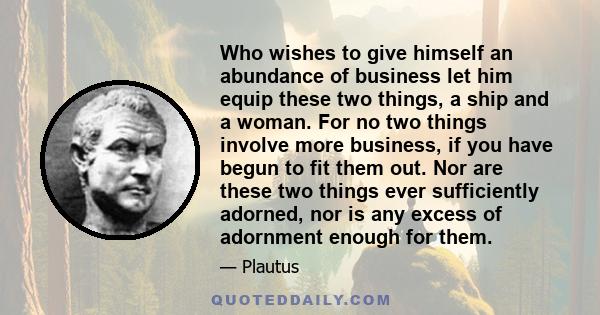 Who wishes to give himself an abundance of business let him equip these two things, a ship and a woman. For no two things involve more business, if you have begun to fit them out. Nor are these two things ever