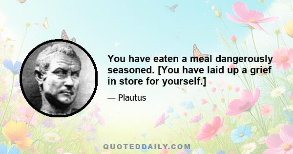 You have eaten a meal dangerously seasoned. [You have laid up a grief in store for yourself.]