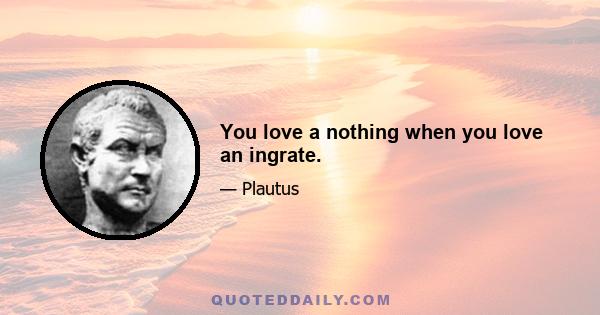 You love a nothing when you love an ingrate.