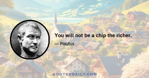 You will not be a chip the richer.