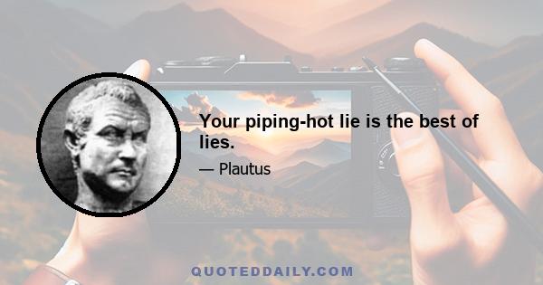 Your piping-hot lie is the best of lies.