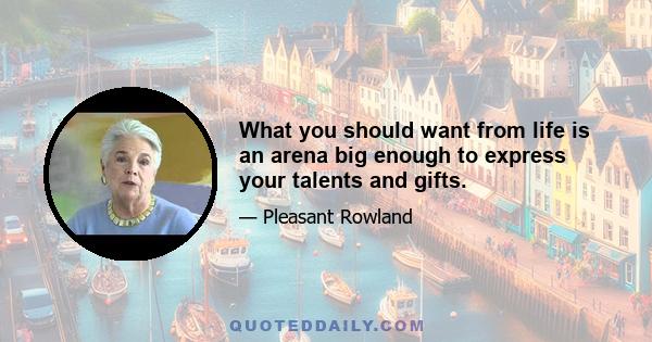 What you should want from life is an arena big enough to express your talents and gifts.