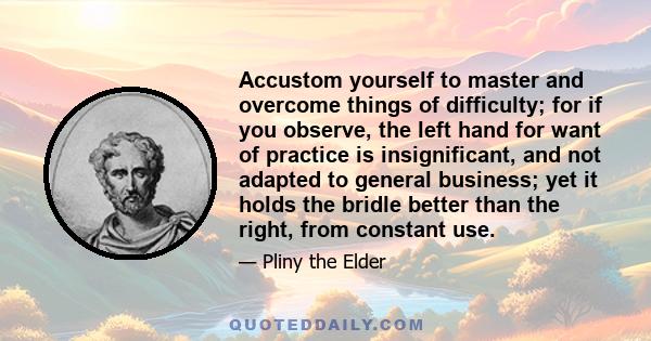 Accustom yourself to master and overcome things of difficulty; for if you observe, the left hand for want of practice is insignificant, and not adapted to general business; yet it holds the bridle better than the right, 