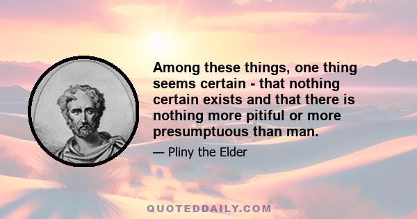 Among these things, one thing seems certain - that nothing certain exists and that there is nothing more pitiful or more presumptuous than man.