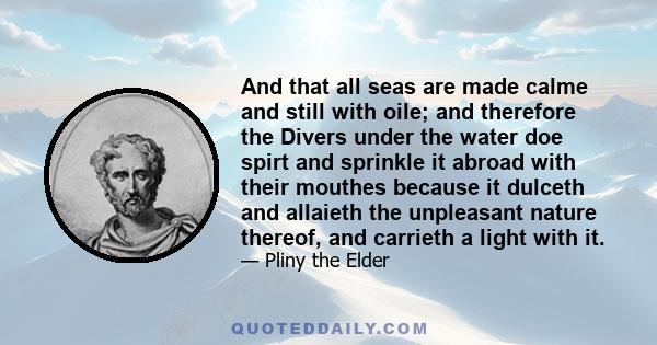 And that all seas are made calme and still with oile; and therefore the Divers under the water doe spirt and sprinkle it abroad with their mouthes because it dulceth and allaieth the unpleasant nature thereof, and