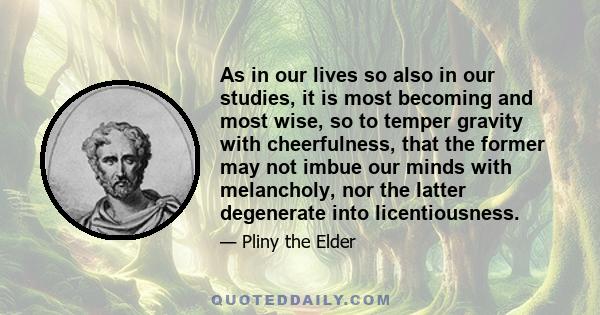 As in our lives so also in our studies, it is most becoming and most wise, so to temper gravity with cheerfulness, that the former may not imbue our minds with melancholy, nor the latter degenerate into licentiousness.