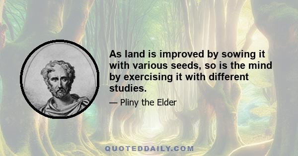 As land is improved by sowing it with various seeds, so is the mind by exercising it with different studies.