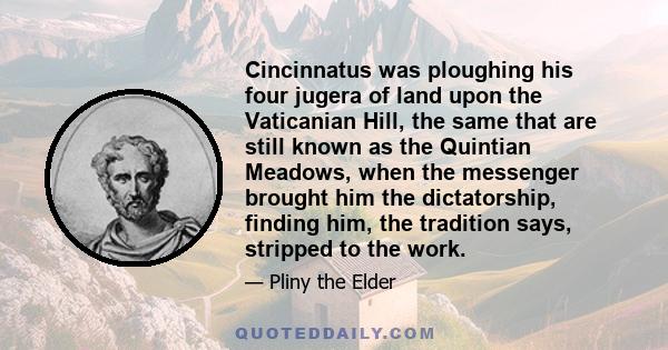 Cincinnatus was ploughing his four jugera of land upon the Vaticanian Hill, the same that are still known as the Quintian Meadows, when the messenger brought him the dictatorship, finding him, the tradition says,