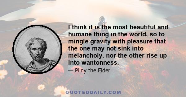 I think it is the most beautiful and humane thing in the world, so to mingle gravity with pleasure that the one may not sink into melancholy, nor the other rise up into wantonness.