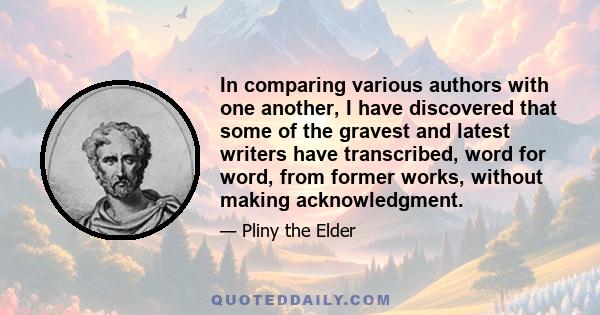 In comparing various authors with one another, I have discovered that some of the gravest and latest writers have transcribed, word for word, from former works, without making acknowledgment.