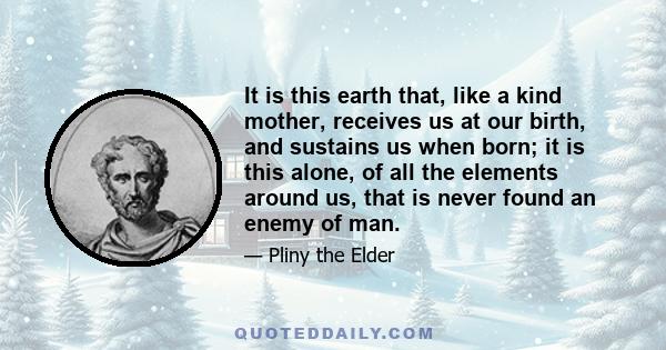 It is this earth that, like a kind mother, receives us at our birth, and sustains us when born; it is this alone, of all the elements around us, that is never found an enemy of man.