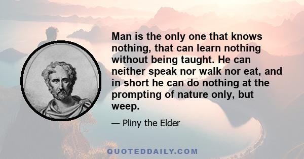 Man is the only one that knows nothing, that can learn nothing without being taught. He can neither speak nor walk nor eat, and in short he can do nothing at the prompting of nature only, but weep.