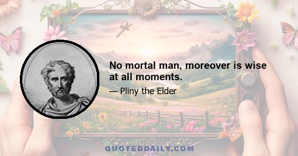 No mortal man, moreover is wise at all moments.