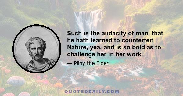 Such is the audacity of man, that he hath learned to counterfeit Nature, yea, and is so bold as to challenge her in her work.