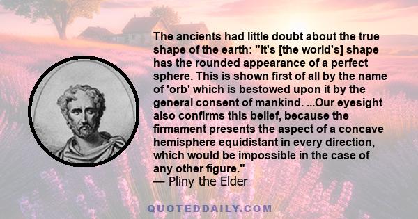 The ancients had little doubt about the true shape of the earth: It's [the world's] shape has the rounded appearance of a perfect sphere. This is shown first of all by the name of 'orb' which is bestowed upon it by the