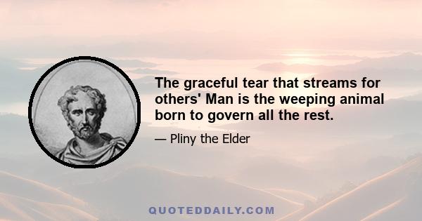 The graceful tear that streams for others' Man is the weeping animal born to govern all the rest.