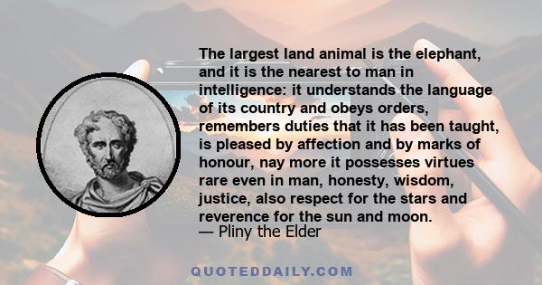 The largest land animal is the elephant, and it is the nearest to man in intelligence: it understands the language of its country and obeys orders, remembers duties that it has been taught, is pleased by affection and