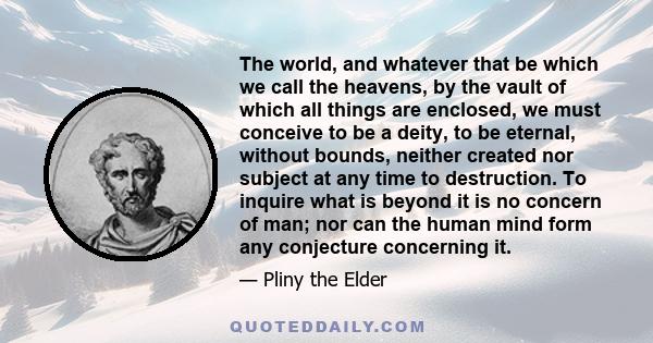 The world, and whatever that be which we call the heavens, by the vault of which all things are enclosed, we must conceive to be a deity, to be eternal, without bounds, neither created nor subject at any time to