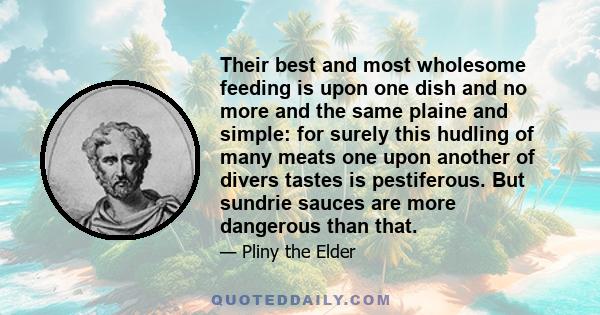 Their best and most wholesome feeding is upon one dish and no more and the same plaine and simple: for surely this hudling of many meats one upon another of divers tastes is pestiferous. But sundrie sauces are more