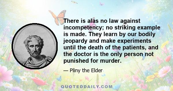 There is alas no law against incompetency; no striking example is made. They learn by our bodily jeopardy and make experiments until the death of the patients, and the doctor is the only person not punished for murder.