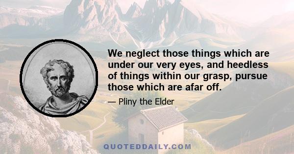 We neglect those things which are under our very eyes, and heedless of things within our grasp, pursue those which are afar off.