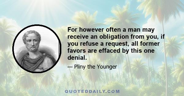 For however often a man may receive an obligation from you, if you refuse a request, all former favors are effaced by this one denial.