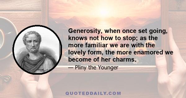 Generosity, when once set going, knows not how to stop; as the more familiar we are with the lovely form, the more enamored we become of her charms.