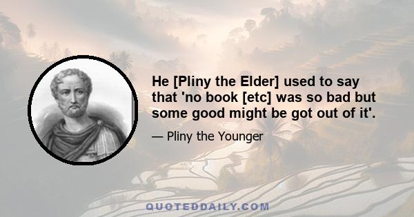 He [Pliny the Elder] used to say that 'no book [etc] was so bad but some good might be got out of it'.