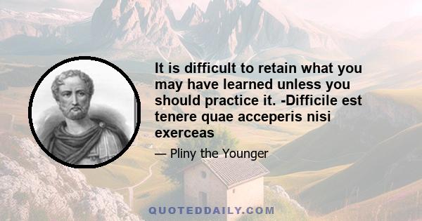 It is difficult to retain what you may have learned unless you should practice it. -Difficile est tenere quae acceperis nisi exerceas