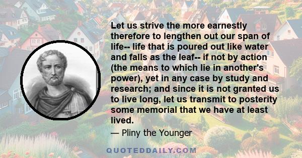 Let us strive the more earnestly therefore to lengthen out our span of life-- life that is poured out like water and falls as the leaf-- if not by action (the means to which lie in another's power), yet in any case by