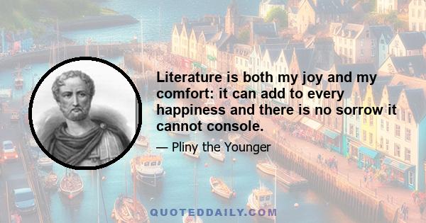 Literature is both my joy and my comfort: it can add to every happiness and there is no sorrow it cannot console.