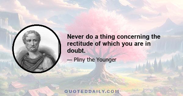 Never do a thing concerning the rectitude of which you are in doubt.