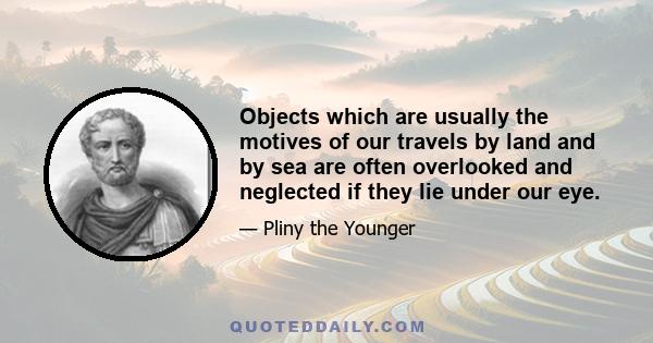 Objects which are usually the motives of our travels by land and by sea are often overlooked and neglected if they lie under our eye.