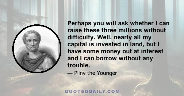 Perhaps you will ask whether I can raise these three millions without difficulty. Well, nearly all my capital is invested in land, but I have some money out at interest and I can borrow without any trouble.