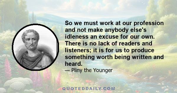 So we must work at our profession and not make anybody else's idleness an excuse for our own. There is no lack of readers and listeners; it is for us to produce something worth being written and heard.