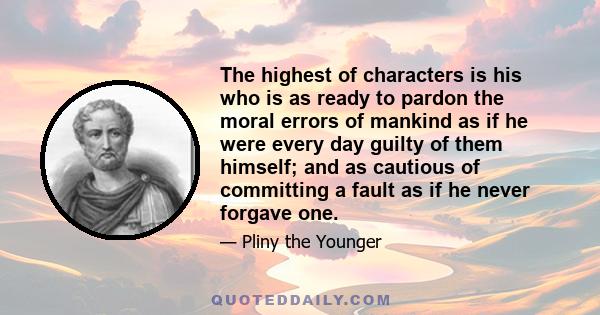 The highest of characters is his who is as ready to pardon the moral errors of mankind as if he were every day guilty of them himself; and as cautious of committing a fault as if he never forgave one.