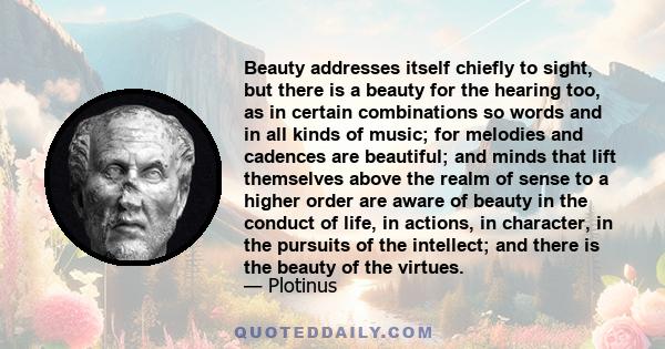 Beauty addresses itself chiefly to sight, but there is a beauty for the hearing too, as in certain combinations so words and in all kinds of music; for melodies and cadences are beautiful; and minds that lift themselves 