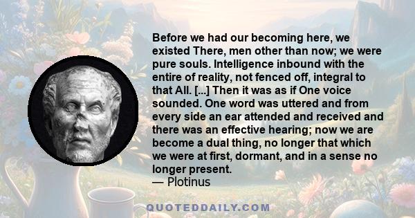 Before we had our becoming here, we existed There, men other than now; we were pure souls. Intelligence inbound with the entire of reality, not fenced off, integral to that All. [...] Then it was as if One voice