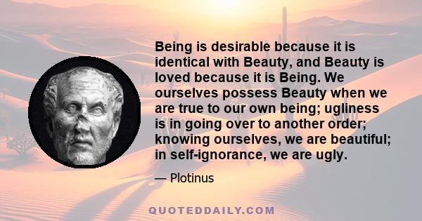 Being is desirable because it is identical with Beauty, and Beauty is loved because it is Being. We ourselves possess Beauty when we are true to our own being; ugliness is in going over to another order; knowing