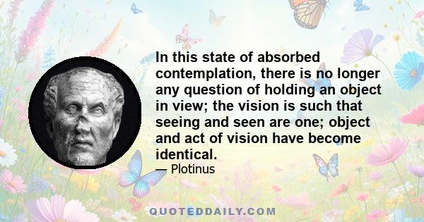 In this state of absorbed contemplation, there is no longer any question of holding an object in view; the vision is such that seeing and seen are one; object and act of vision have become identical.