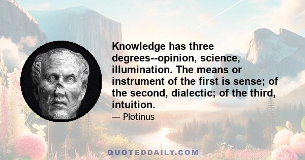 Knowledge has three degrees--opinion, science, illumination. The means or instrument of the first is sense; of the second, dialectic; of the third, intuition.