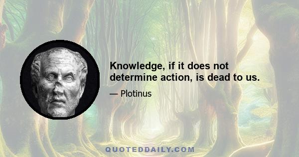 Knowledge, if it does not determine action, is dead to us.