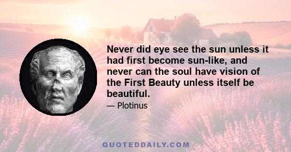 Never did eye see the sun unless it had first become sun-like, and never can the soul have vision of the First Beauty unless itself be beautiful.