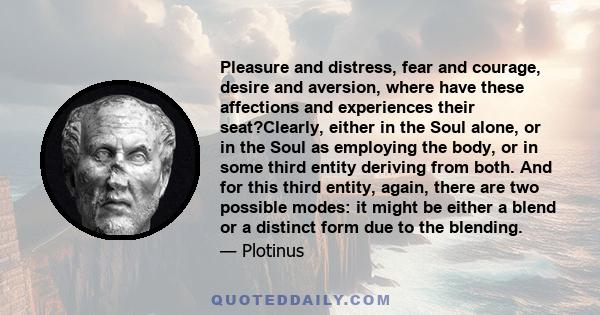 Pleasure and distress, fear and courage, desire and aversion, where have these affections and experiences their seat?Clearly, either in the Soul alone, or in the Soul as employing the body, or in some third entity